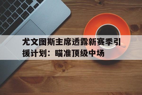 关于尤文图斯主席透露新赛季引援计划：瞄准顶级中场的信息